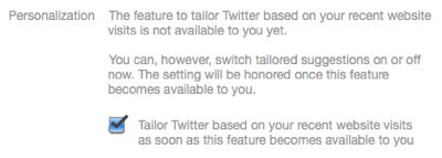 Webpage excerpt: Personalization. The feature to tailor Twitter based on your recent website visits is not available to you yet. You can, however, switch tailored suggestions on or off now. The setting will be honored once this feature becomes available to you. (checkbox) Tailor Twitter based on your recent website visits as soon as this feature becomes available to you